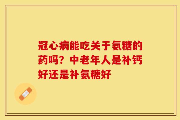 冠心病能吃关于氨糖的药吗？中老年人是补钙好还是补氨糖好