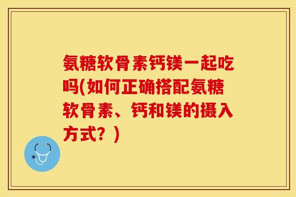 氨糖软骨素钙镁一起吃吗(如何正确搭配氨糖软骨素、钙和镁的摄入方式？)