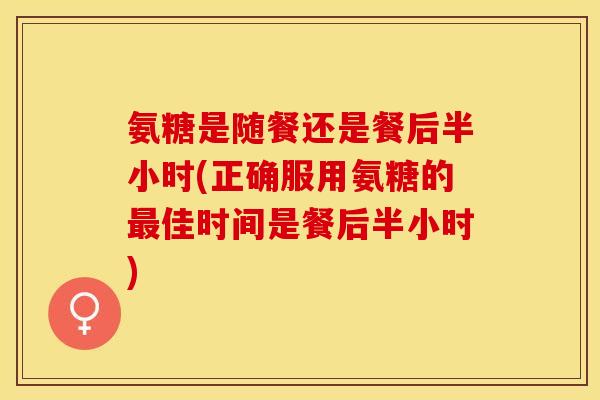 氨糖是随餐还是餐后半小时(正确服用氨糖的最佳时间是餐后半小时)