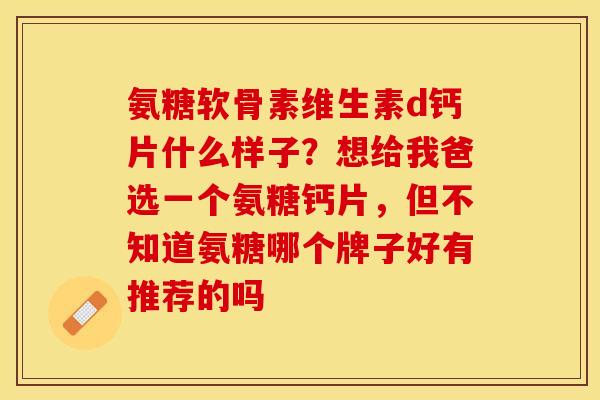 氨糖软骨素维生素d钙片什么样子？想给我爸选一个氨糖钙片，但不知道氨糖哪个牌子好有推荐的吗
