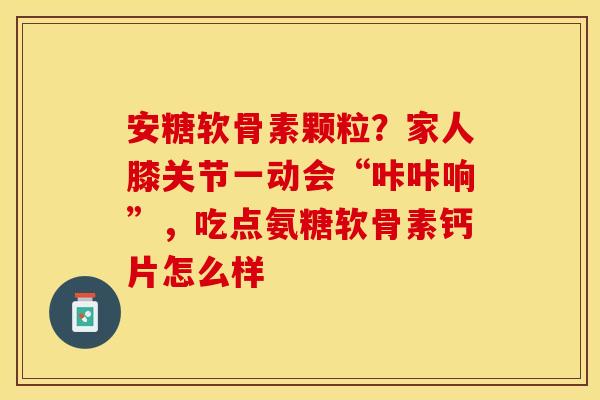 安糖软骨素颗粒？家人膝关节一动会“咔咔响”，吃点氨糖软骨素钙片怎么样