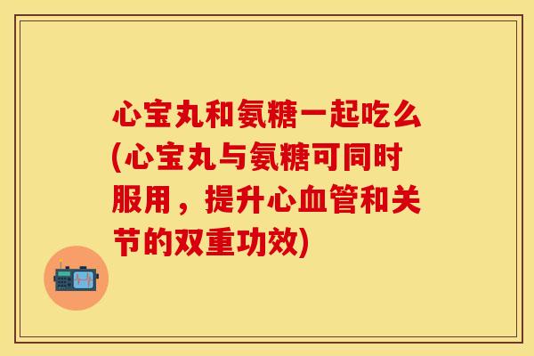 心宝丸和氨糖一起吃么(心宝丸与氨糖可同时服用，提升心血管和关节的双重功效)