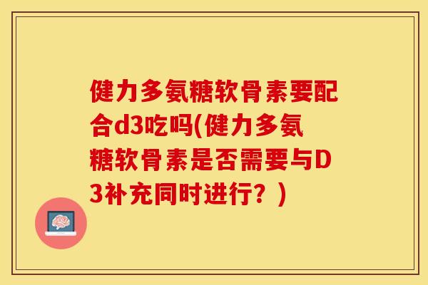 健力多氨糖软骨素要配合d3吃吗(健力多氨糖软骨素是否需要与D3补充同时进行？)