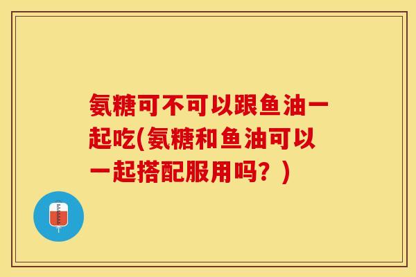 氨糖可不可以跟鱼油一起吃(氨糖和鱼油可以一起搭配服用吗？)