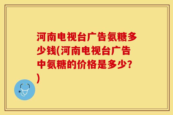 河南电视台广告氨糖多少钱(河南电视台广告中氨糖的价格是多少？)