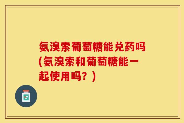 氨溴索葡萄糖能兑药吗(氨溴索和葡萄糖能一起使用吗？)
