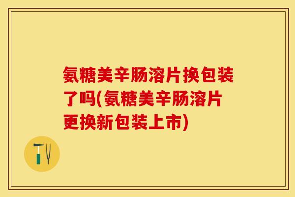 氨糖美辛肠溶片换包装了吗(氨糖美辛肠溶片更换新包装上市)