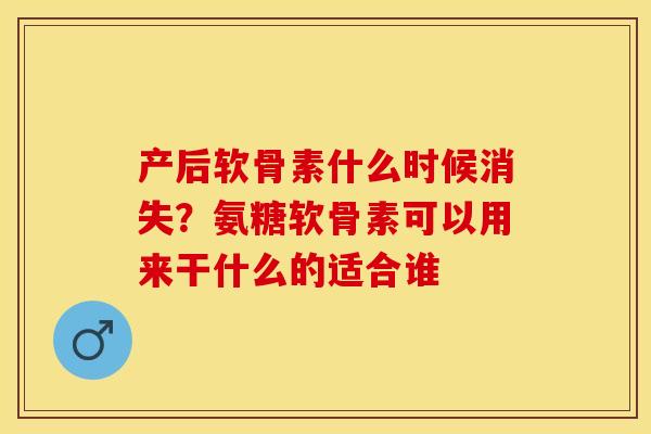 产后软骨素什么时候消失？氨糖软骨素可以用来干什么的适合谁