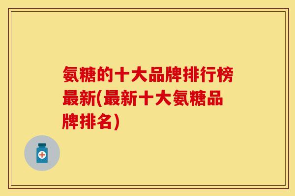 氨糖的十大品牌排行榜最新(最新十大氨糖品牌排名)