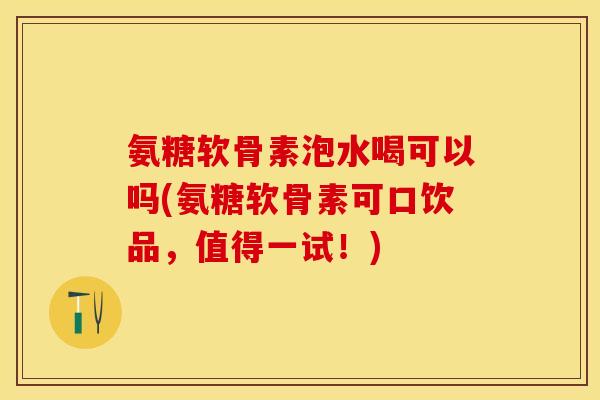 氨糖软骨素泡水喝可以吗(氨糖软骨素可口饮品，值得一试！)