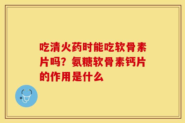 吃清火药时能吃软骨素片吗？氨糖软骨素钙片的作用是什么