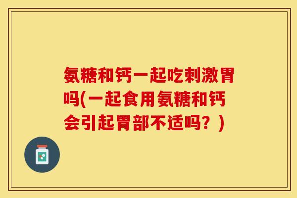 氨糖和钙一起吃刺激胃吗(一起食用氨糖和钙会引起胃部不适吗？)