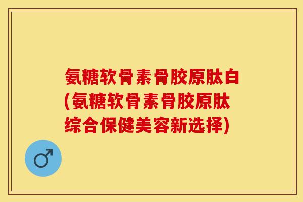 氨糖软骨素骨胶原肽白(氨糖软骨素骨胶原肽综合保健美容新选择)