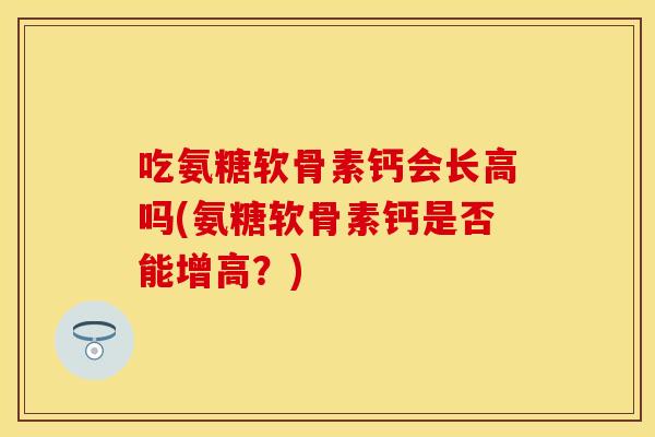 吃氨糖软骨素钙会长高吗(氨糖软骨素钙是否能增高？)