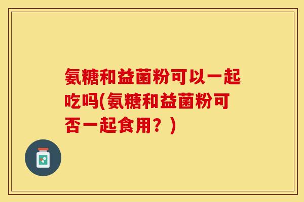 氨糖和益菌粉可以一起吃吗(氨糖和益菌粉可否一起食用？)