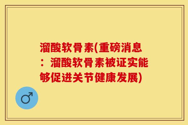 溜酸软骨素(重磅消息：溜酸软骨素被证实能够促进关节健康发展)