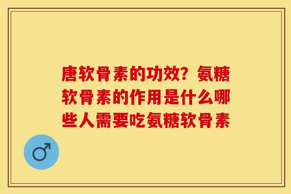 唐软骨素的功效？氨糖软骨素的作用是什么哪些人需要吃氨糖软骨素