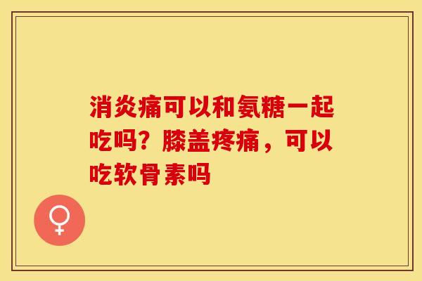 消炎痛可以和氨糖一起吃吗？膝盖疼痛，可以吃软骨素吗