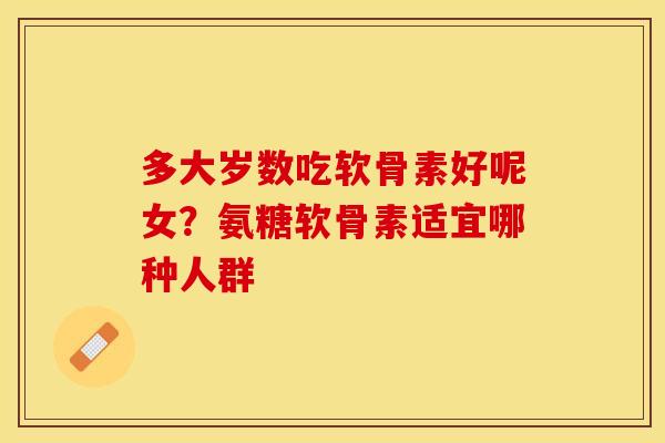 多大岁数吃软骨素好呢女？氨糖软骨素适宜哪种人群
