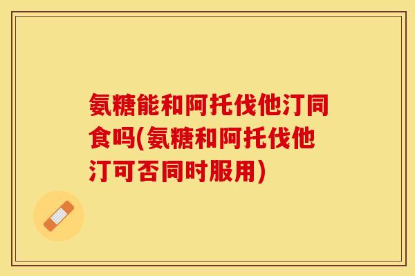 氨糖能和阿托伐他汀同食吗(氨糖和阿托伐他汀可否同时服用)