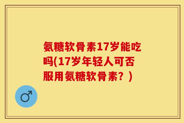 氨糖软骨素17岁能吃吗(17岁年轻人可否服用氨糖软骨素？)