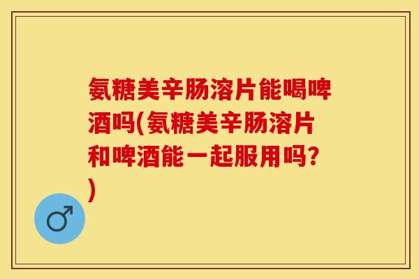氨糖美辛肠溶片能喝啤酒吗(氨糖美辛肠溶片和啤酒能一起服用吗？)