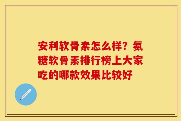 安利软骨素怎么样？氨糖软骨素排行榜上大家吃的哪款效果比较好-第1张图片-关节保镖