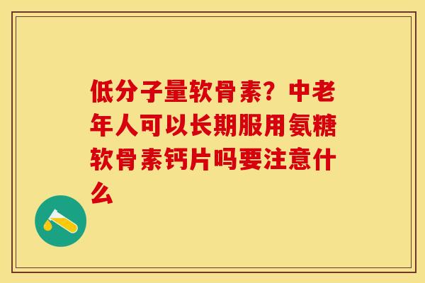 低分子量软骨素？中老年人可以长期服用氨糖软骨素钙片吗要注意什么
