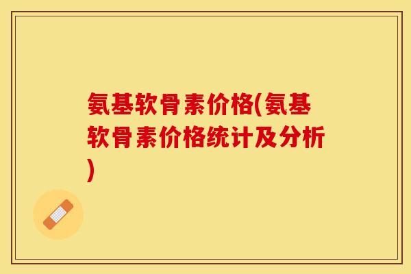 氨基软骨素价格(氨基软骨素价格统计及分析)