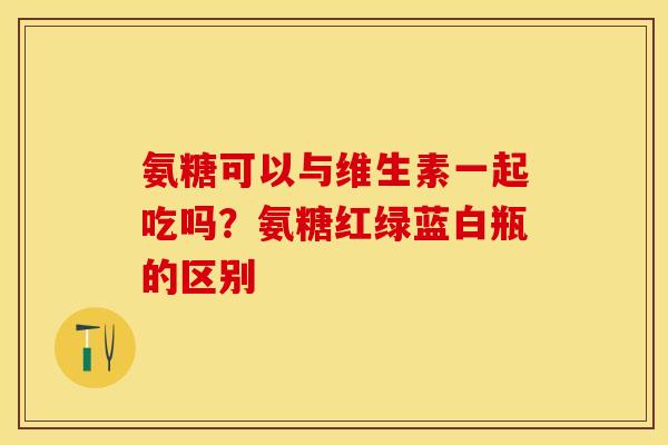 氨糖可以与维生素一起吃吗？氨糖红绿蓝白瓶的区别