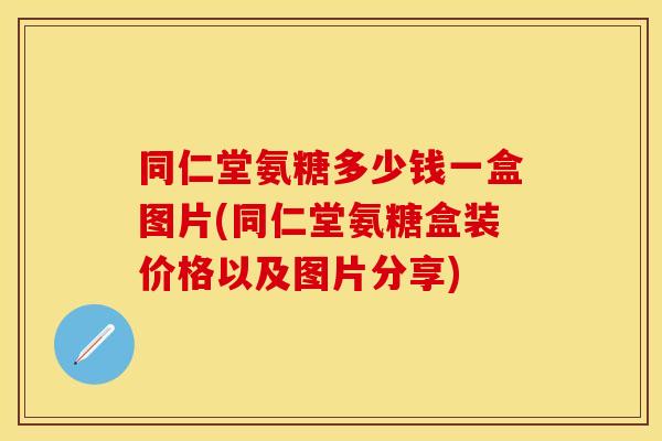同仁堂氨糖多少钱一盒图片(同仁堂氨糖盒装价格以及图片分享)