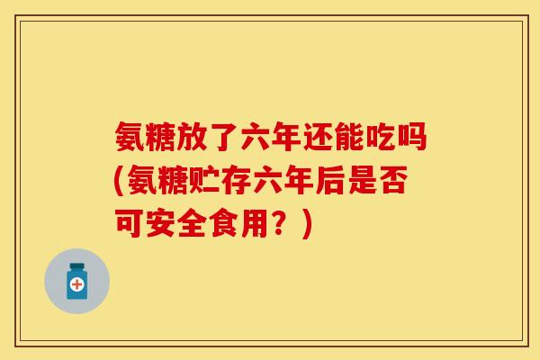 氨糖放了六年还能吃吗(氨糖贮存六年后是否可安全食用？)