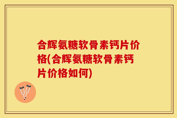 合辉氨糖软骨素钙片价格(合辉氨糖软骨素钙片价格如何)