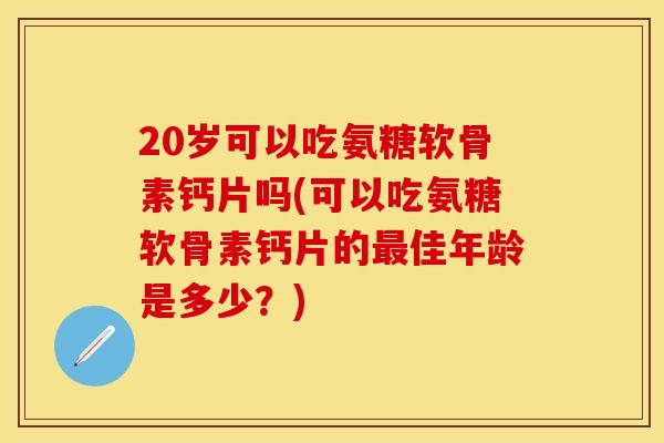 20岁可以吃氨糖软骨素钙片吗(可以吃氨糖软骨素钙片的最佳年龄是多少？)