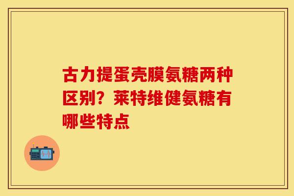 古力提蛋壳膜氨糖两种区别？莱特维健氨糖有哪些特点