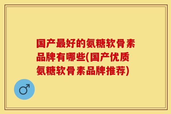 国产最好的氨糖软骨素品牌有哪些(国产优质氨糖软骨素品牌推荐)