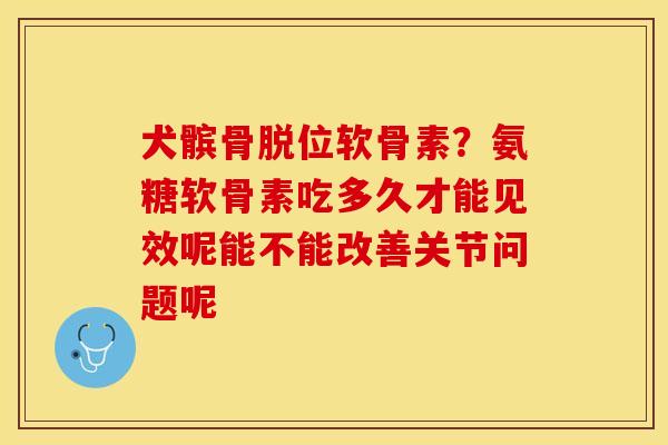 犬髌骨脱位软骨素？氨糖软骨素吃多久才能见效呢能不能改善关节问题呢