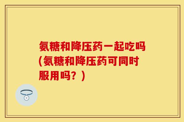 氨糖和降压药一起吃吗(氨糖和降压药可同时服用吗？)