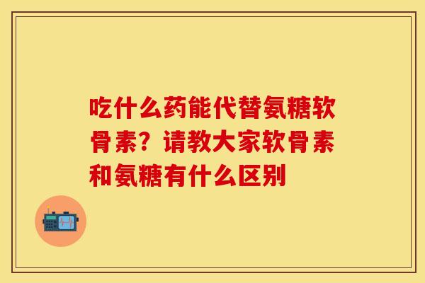 吃什么药能代替氨糖软骨素？请教大家软骨素和氨糖有什么区别