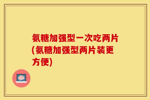氨糖加强型一次吃两片(氨糖加强型两片装更方便)-第1张图片-关节保镖