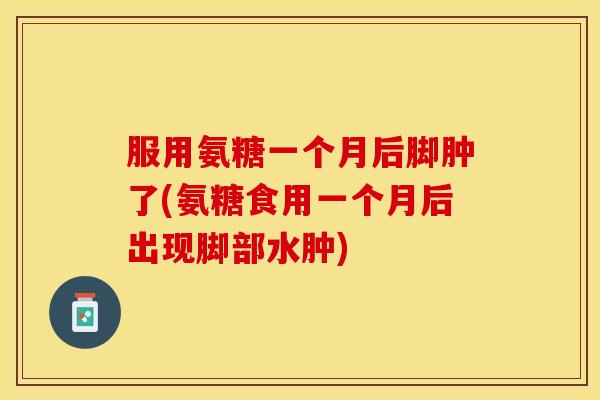 服用氨糖一个月后脚肿了(氨糖食用一个月后出现脚部水肿)