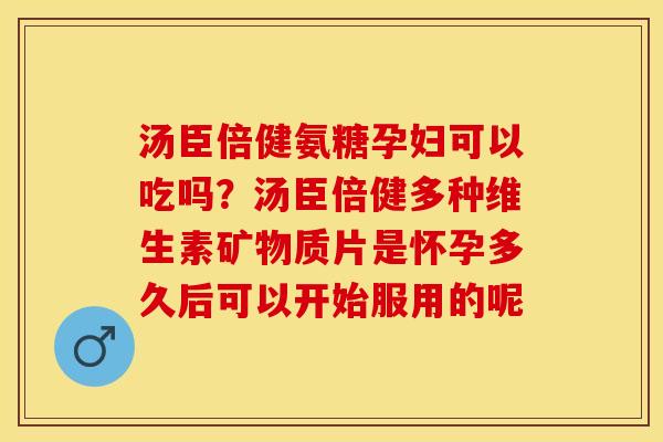 汤臣倍健氨糖孕妇可以吃吗？汤臣倍健多种维生素矿物质片是怀孕多久后可以开始服用的呢