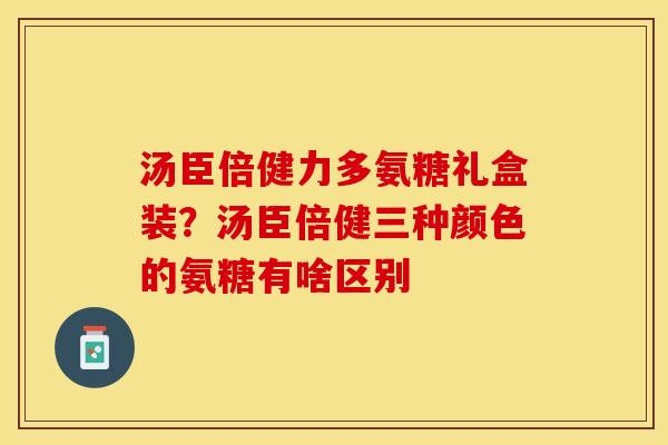 汤臣倍健力多氨糖礼盒装？汤臣倍健三种颜色的氨糖有啥区别