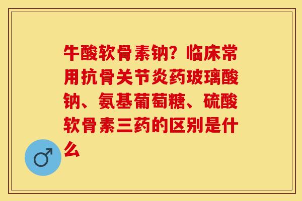 牛酸软骨素钠？临床常用抗骨关节炎药玻璃酸钠、氨基葡萄糖、硫酸软骨素三药的区别是什么