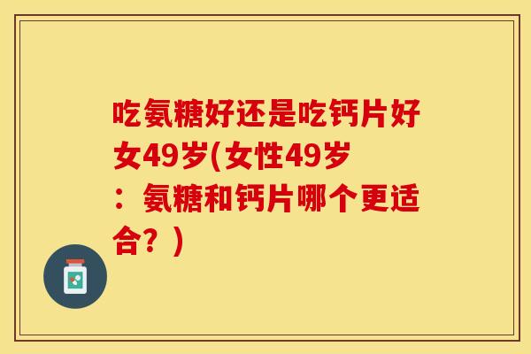 吃氨糖好还是吃钙片好女49岁(女性49岁：氨糖和钙片哪个更适合？)