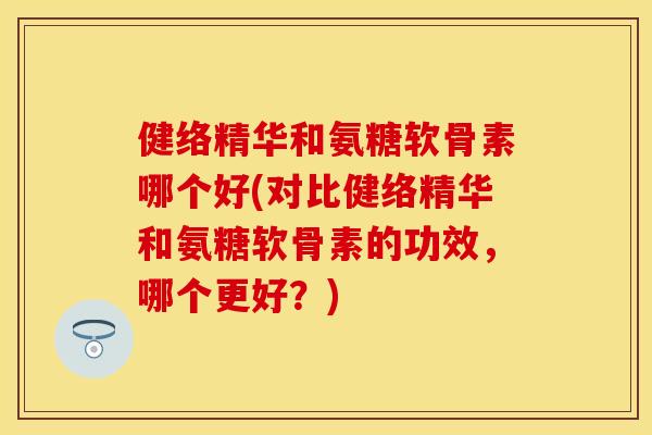 健络精华和氨糖软骨素哪个好(对比健络精华和氨糖软骨素的功效，哪个更好？)