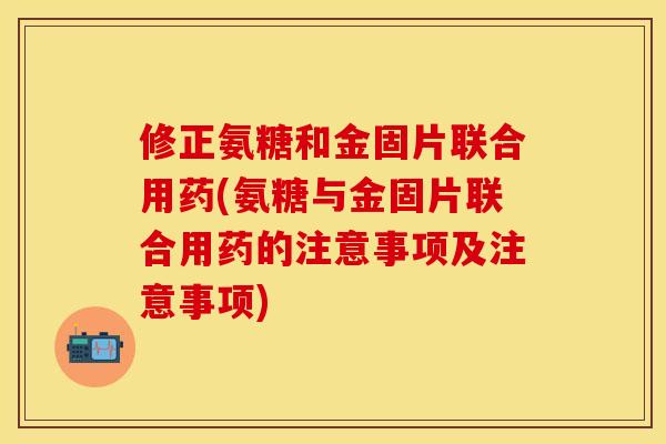 修正氨糖和金固片联合用药(氨糖与金固片联合用药的注意事项及注意事项)