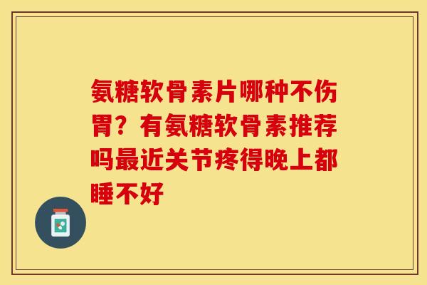 氨糖软骨素片哪种不伤胃？有氨糖软骨素推荐吗最近关节疼得晚上都睡不好