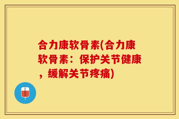 合力康软骨素(合力康软骨素：保护关节健康，缓解关节疼痛)