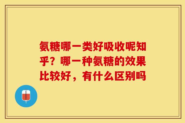 氨糖哪一类好吸收呢知乎？哪一种氨糖的效果比较好，有什么区别吗